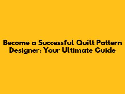 Become a Successful Quilt Pattern Designer: Your Ultimate Guide