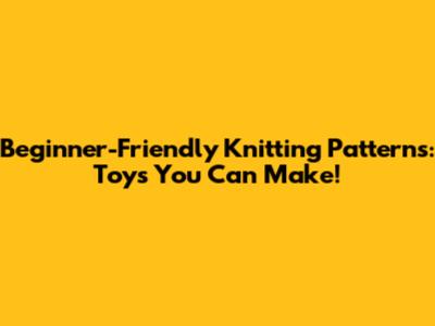 Beginner-Friendly Knitting Patterns: Toys You Can Make!