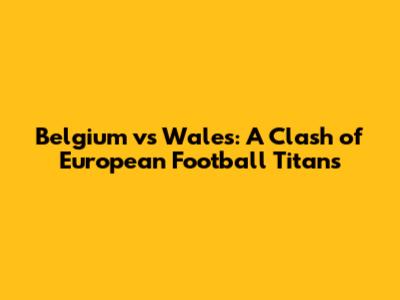 Belgium vs Wales: A Clash of European Football Titans