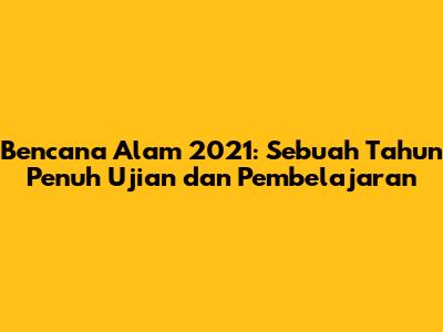 Bencana Alam 2021: Sebuah Tahun Penuh Ujian dan Pembelajaran