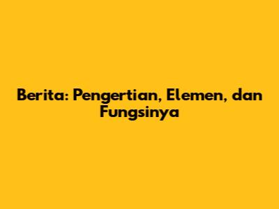 Berita: Pengertian, Elemen, dan Fungsinya