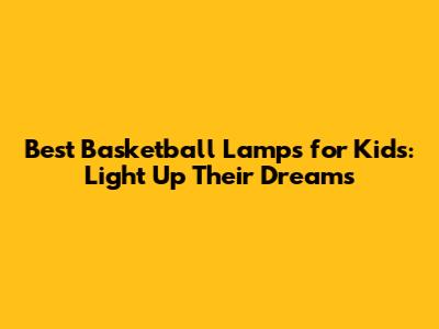 Best Basketball Lamps for Kids: Light Up Their Dreams