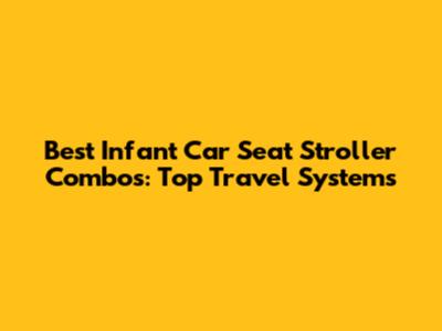 Best Infant Car Seat Stroller Combos: Top Travel Systems