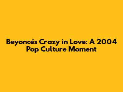 Beyoncé's Crazy in Love: A 2004 Pop Culture Moment