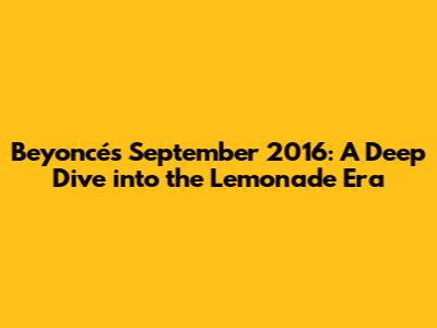 Beyoncé's September 2016: A Deep Dive into the Lemonade Era