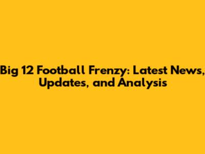 Big 12 Football Frenzy: Latest News, Updates, and Analysis