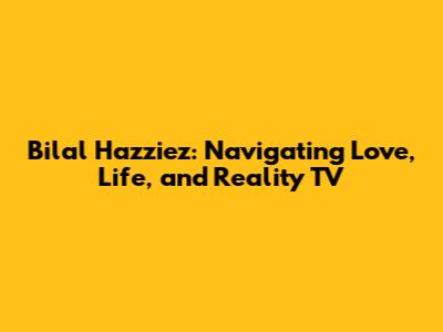 Bilal Hazziez: Navigating Love, Life, and Reality TV
