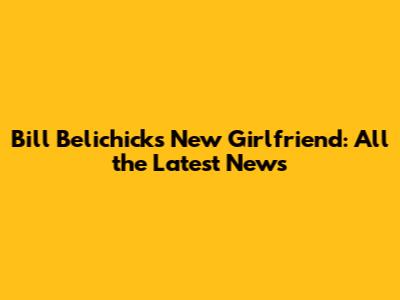 Bill Belichick's New Girlfriend: All the Latest News