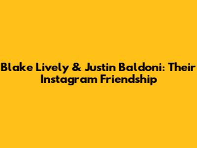 Blake Lively & Justin Baldoni: Their Instagram Friendship