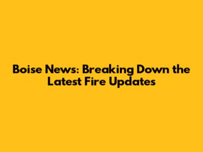 Boise News: Breaking Down the Latest Fire Updates