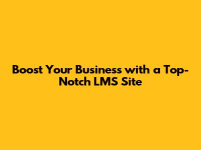 Boost Your Business with a Top-Notch LMS Site