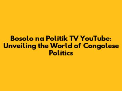 Bosolo na Politik TV YouTube: Unveiling the World of Congolese Politics