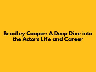 Bradley Cooper: A Deep Dive into the Actor's Life and Career