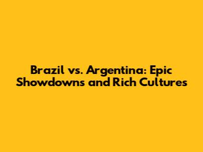 Brazil vs. Argentina: Epic Showdowns and Rich Cultures