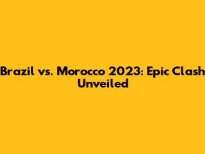 Brazil vs. Morocco 2023: Epic Clash Unveiled