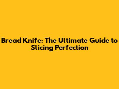Bread Knife: The Ultimate Guide to Slicing Perfection