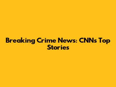 Breaking Crime News: CNN's Top Stories