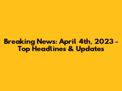 Breaking News: April 4th, 2023 - Top Headlines & Updates