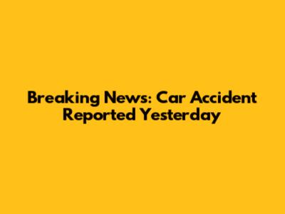 Breaking News: Car Accident Reported Yesterday