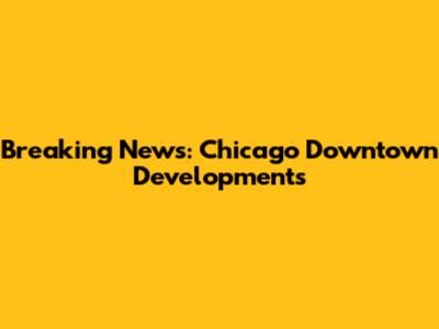 Breaking News: Chicago Downtown Developments
