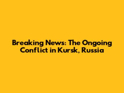 Breaking News: The Ongoing Conflict in Kursk, Russia
