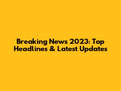 Breaking News 2023: Top Headlines & Latest Updates