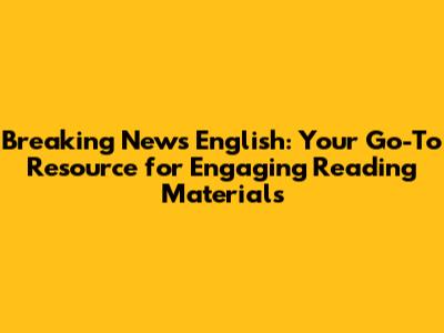 Breaking News English: Your Go-To Resource for Engaging Reading Materials