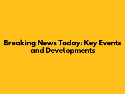 Breaking News Today: Key Events and Developments