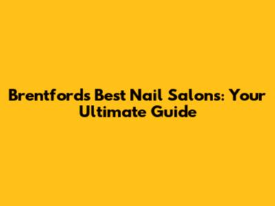 Brentford's Best Nail Salons: Your Ultimate Guide