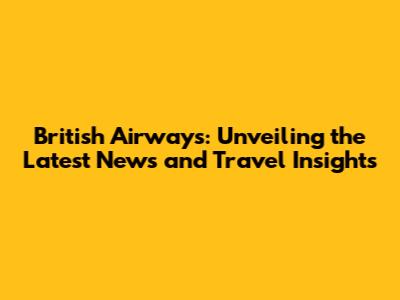 British Airways: Unveiling the Latest News and Travel Insights
