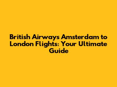 British Airways Amsterdam to London Flights: Your Ultimate Guide
