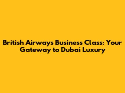British Airways Business Class: Your Gateway to Dubai Luxury