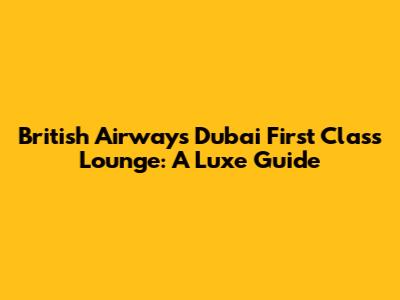 British Airways Dubai First Class Lounge: A Luxe Guide