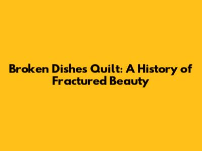 Broken Dishes Quilt: A History of Fractured Beauty