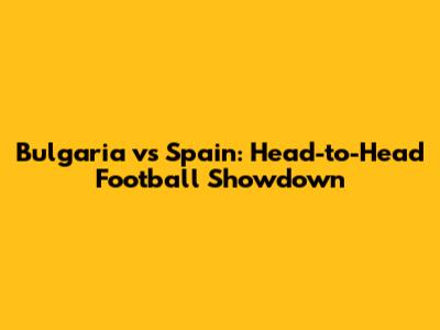 Bulgaria vs Spain: Head-to-Head Football Showdown