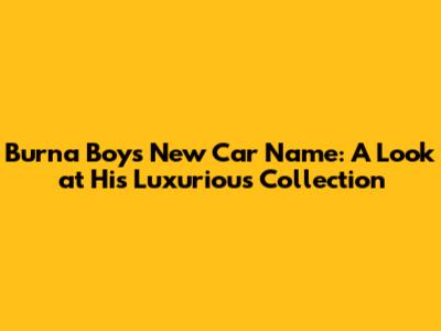 Burna Boy's New Car Name: A Look at His Luxurious Collection