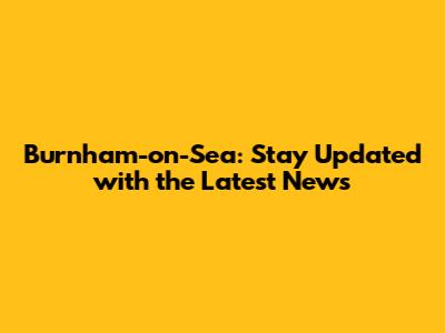 Burnham-on-Sea: Stay Updated with the Latest News
