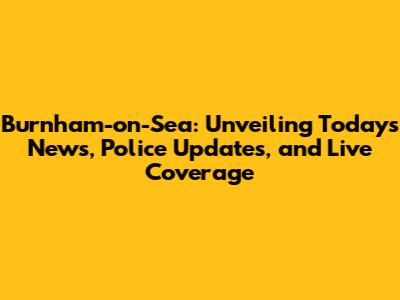 Burnham-on-Sea: Unveiling Today's News, Police Updates, and Live Coverage