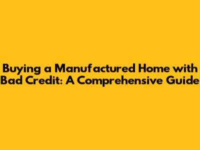 Buying a Manufactured Home with Bad Credit: A Comprehensive Guide