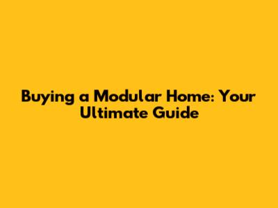 Buying a Modular Home: Your Ultimate Guide