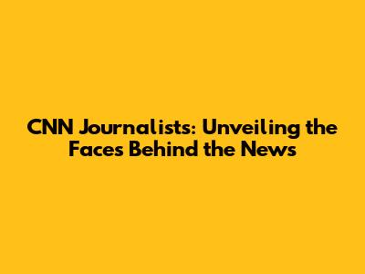 CNN Journalists: Unveiling the Faces Behind the News