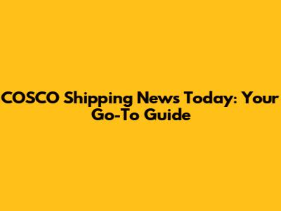 COSCO Shipping News Today: Your Go-To Guide