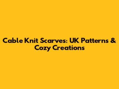 Cable Knit Scarves: UK Patterns & Cozy Creations
