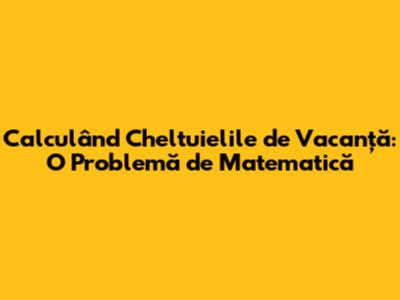 Calculând Cheltuielile de Vacanță: O Problemă de Matematică