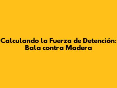 Calculando la Fuerza de Detención: Bala contra Madera