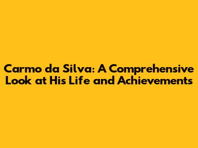 Carmo da Silva: A Comprehensive Look at His Life and Achievements
