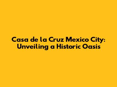 Casa de la Cruz Mexico City: Unveiling a Historic Oasis