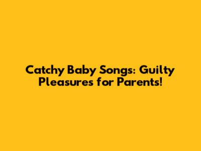 Catchy Baby Songs: Guilty Pleasures for Parents!
