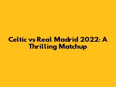 Celtic vs Real Madrid 2022: A Thrilling Matchup