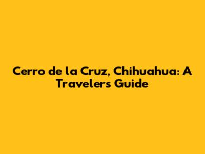 Cerro de la Cruz, Chihuahua: A Traveler's Guide